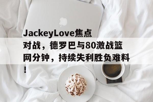 开云中国官网下载-关于JackeyLove焦点对战，德罗巴与80激战篮网分钟，持续失利胜负难料！的信息-开云中国官网下载